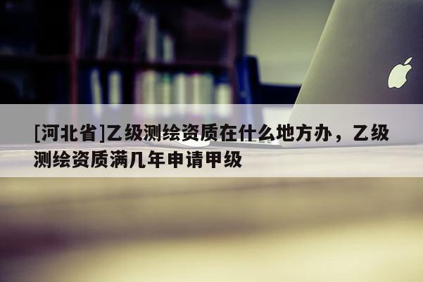 [河北省]乙级测绘资质在什么地方办，乙级测绘资质满几年申请甲级