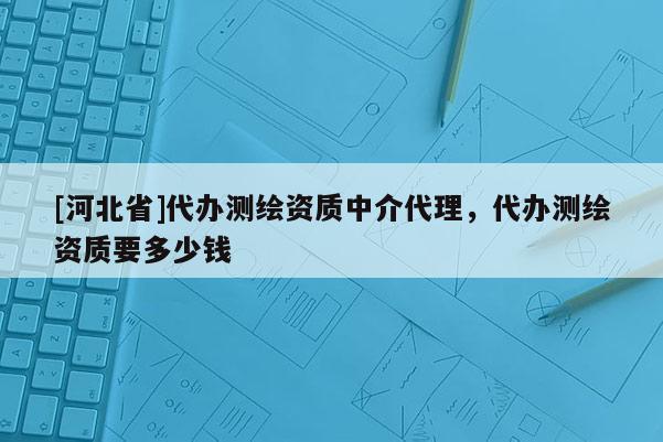 [河北省]代办测绘资质中介代理，代办测绘资质要多少钱