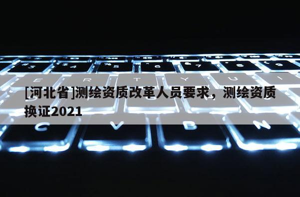 [河北省]测绘资质改革人员要求，测绘资质换证2021