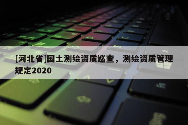 [河北省]国土测绘资质巡查，测绘资质管理规定2020