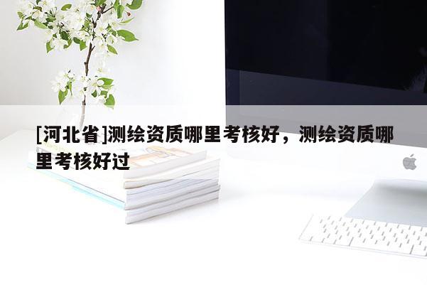 [河北省]测绘资质哪里考核好，测绘资质哪里考核好过