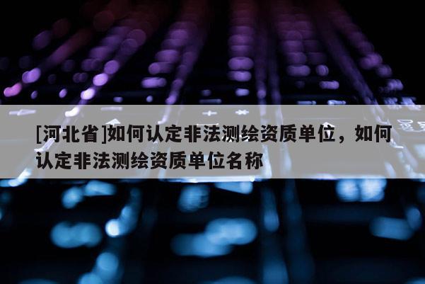 [河北省]如何认定非法测绘资质单位，如何认定非法测绘资质单位名称