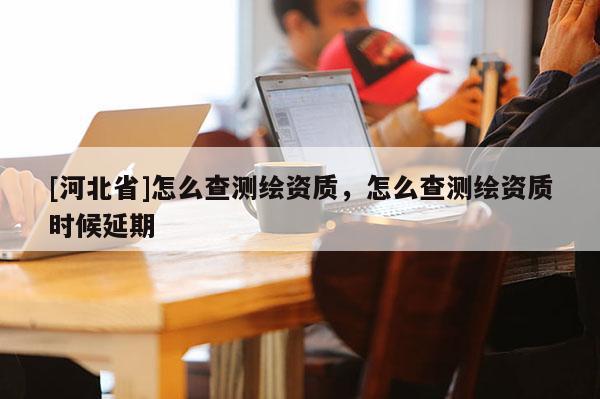 [河北省]怎么查测绘资质，怎么查测绘资质时候延期