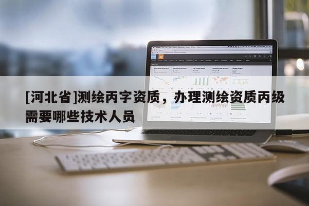 [河北省]测绘丙字资质，办理测绘资质丙级需要哪些技术人员