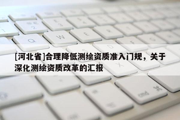 [河北省]合理降低测绘资质准入门规，关于深化测绘资质改革的汇报