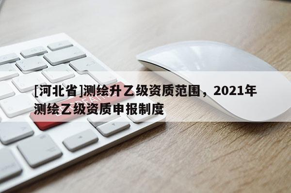 [河北省]测绘升乙级资质范围，2021年测绘乙级资质申报制度