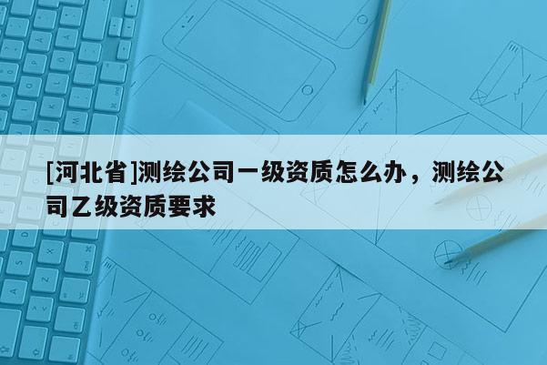 [河北省]测绘公司一级资质怎么办，测绘公司乙级资质要求