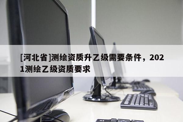 [河北省]测绘资质升乙级需要条件，2021测绘乙级资质要求