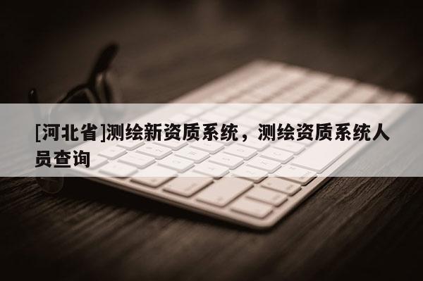[河北省]测绘新资质系统，测绘资质系统人员查询