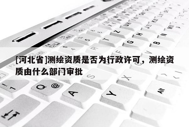 [河北省]测绘资质是否为行政许可，测绘资质由什么部门审批