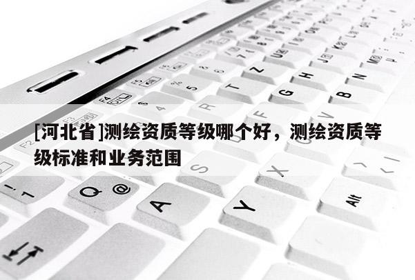 [河北省]测绘资质等级哪个好，测绘资质等级标准和业务范围