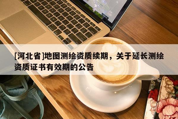 [河北省]地图测绘资质续期，关于延长测绘资质证书有效期的公告