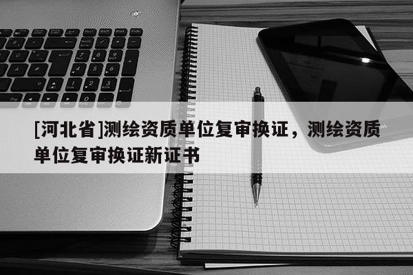 [河北省]测绘资质单位复审换证，测绘资质单位复审换证新证书