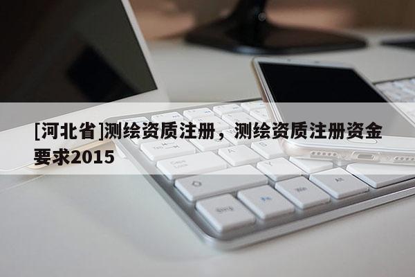 [河北省]测绘资质注册，测绘资质注册资金要求2015