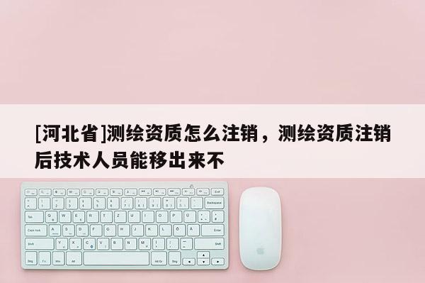 [河北省]测绘资质怎么注销，测绘资质注销后技术人员能移出来不