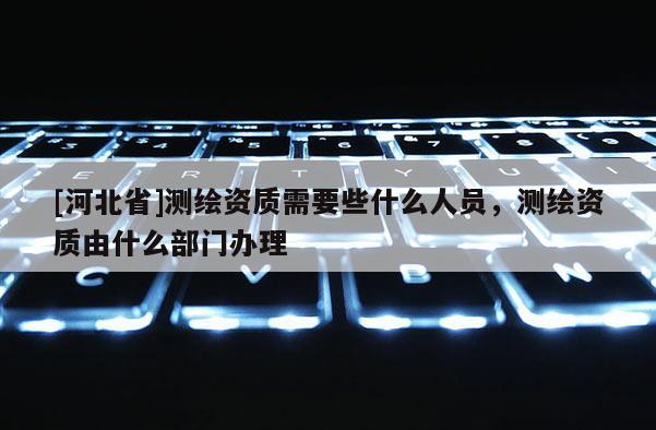 [河北省]测绘资质需要些什么人员，测绘资质由什么部门办理