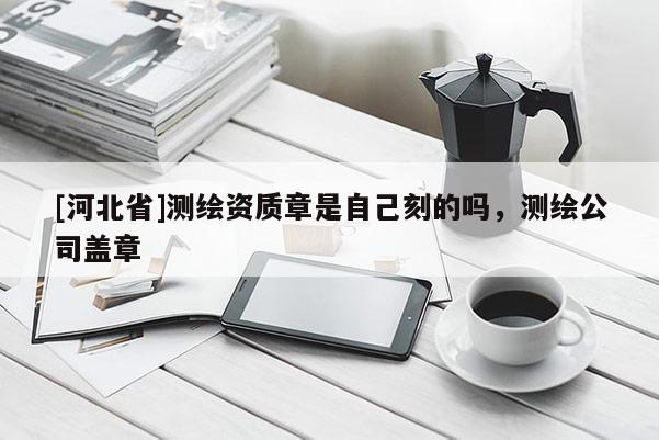 [河北省]测绘资质章是自己刻的吗，测绘公司盖章