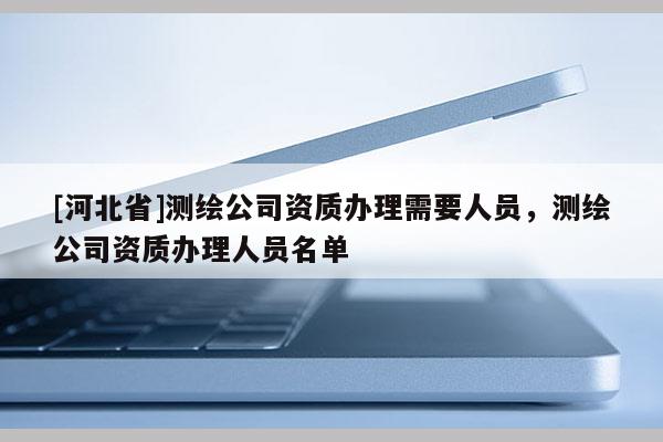 [河北省]测绘公司资质办理需要人员，测绘公司资质办理人员名单
