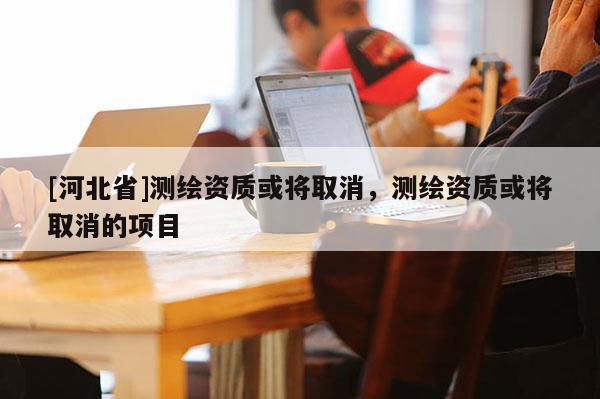 [河北省]测绘资质或将取消，测绘资质或将取消的项目
