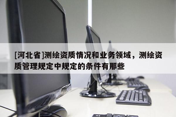 [河北省]测绘资质情况和业务领域，测绘资质管理规定中规定的条件有那些