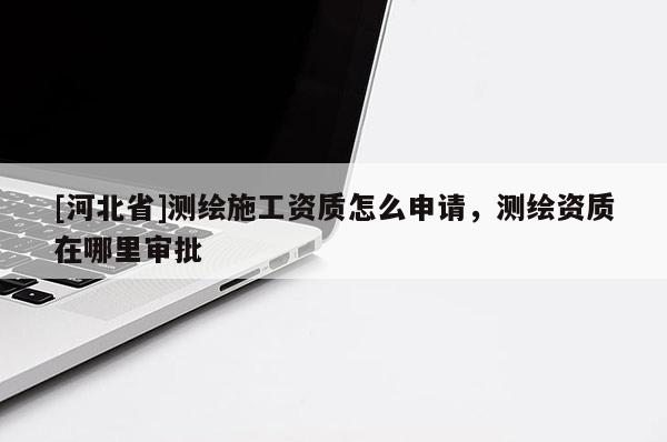 [河北省]测绘施工资质怎么申请，测绘资质在哪里审批