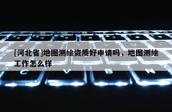 [河北省]地图测绘资质好申请吗，地图测绘工作怎么样