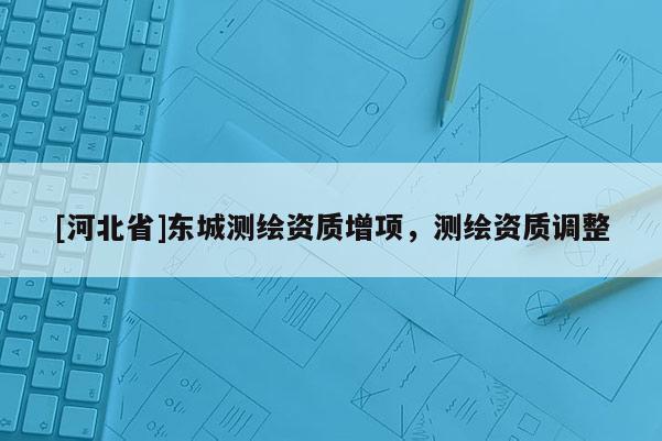 [河北省]东城测绘资质增项，测绘资质调整