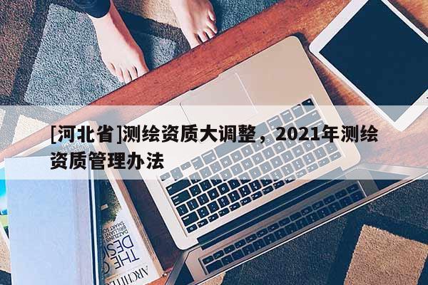 [河北省]测绘资质大调整，2021年测绘资质管理办法