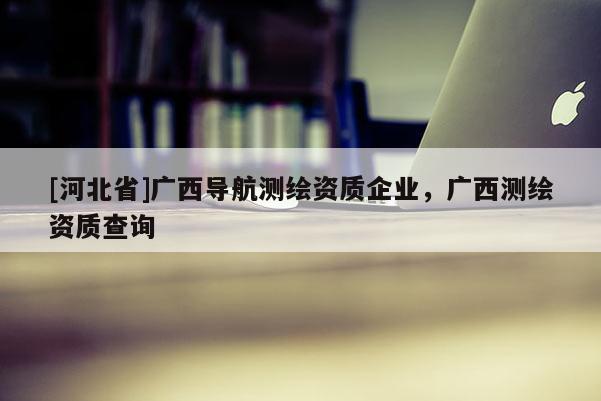 [河北省]广西导航测绘资质企业，广西测绘资质查询