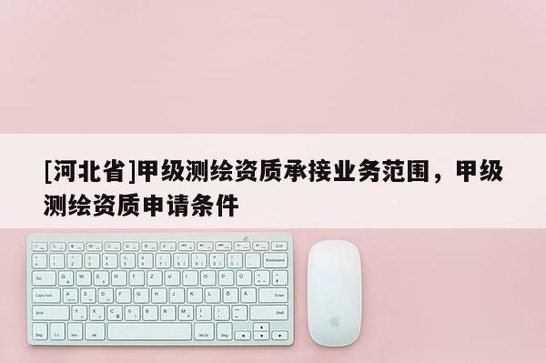 [河北省]甲级测绘资质承接业务范围，甲级测绘资质申请条件