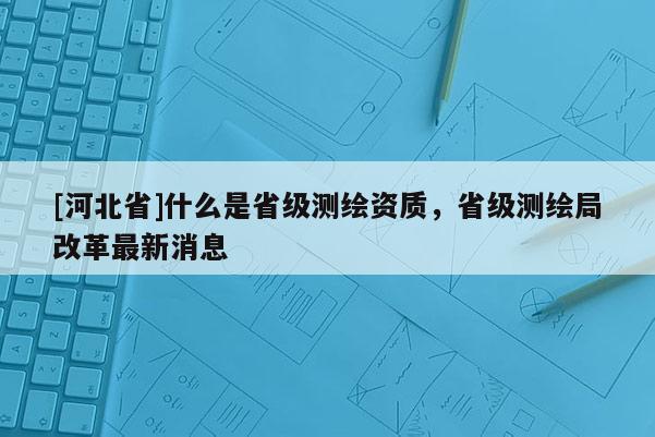 [河北省]什么是省级测绘资质，省级测绘局改革最新消息