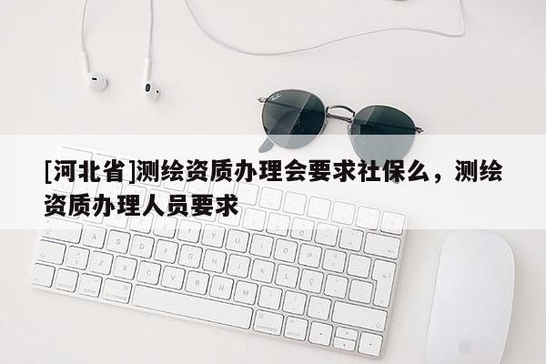 [河北省]测绘资质办理会要求社保么，测绘资质办理人员要求