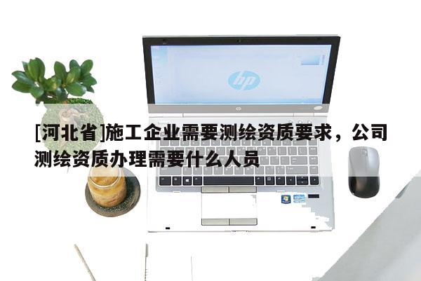 [河北省]施工企业需要测绘资质要求，公司测绘资质办理需要什么人员