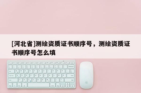 [河北省]测绘资质证书顺序号，测绘资质证书顺序号怎么填