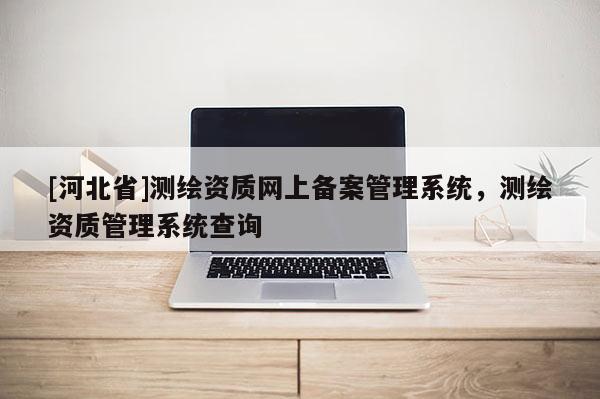 [河北省]测绘资质网上备案管理系统，测绘资质管理系统查询