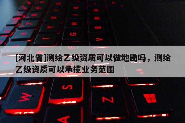 [河北省]测绘乙级资质可以做地勘吗，测绘乙级资质可以承揽业务范围