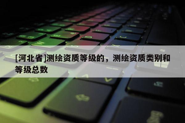 [河北省]测绘资质等级的，测绘资质类别和等级总数
