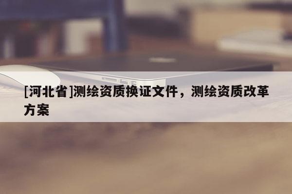 [河北省]测绘资质换证文件，测绘资质改革方案