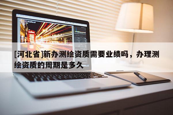 [河北省]新办测绘资质需要业绩吗，办理测绘资质的周期是多久