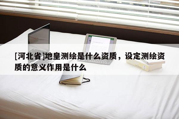 [河北省]地皇测绘是什么资质，设定测绘资质的意义作用是什么
