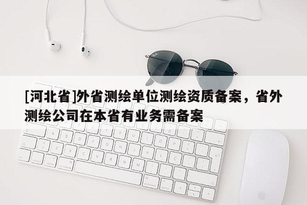 [河北省]外省测绘单位测绘资质备案，省外测绘公司在本省有业务需备案
