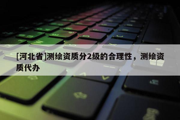 [河北省]测绘资质分2级的合理性，测绘资质代办
