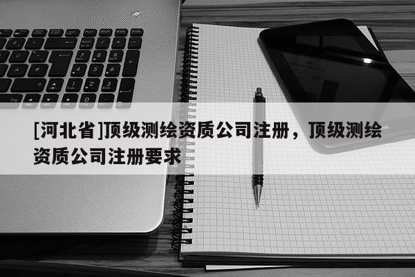 [河北省]顶级测绘资质公司注册，顶级测绘资质公司注册要求