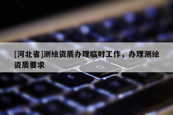 [河北省]测绘资质办理临时工作，办理测绘资质要求