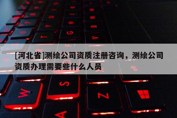[河北省]测绘公司资质注册咨询，测绘公司资质办理需要些什么人员