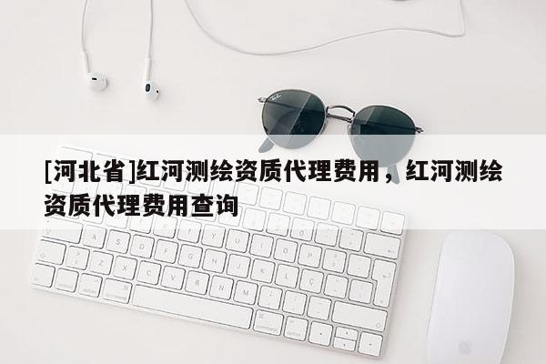 [河北省]红河测绘资质代理费用，红河测绘资质代理费用查询