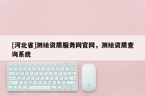[河北省]测绘资质服务网官网，测绘资质查询系统