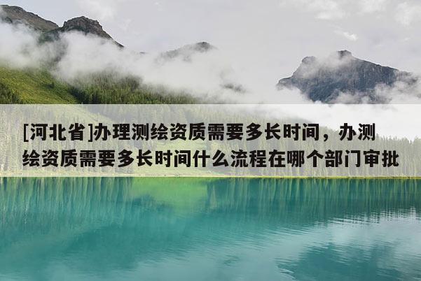 [河北省]办理测绘资质需要多长时间，办测绘资质需要多长时间什么流程在哪个部门审批