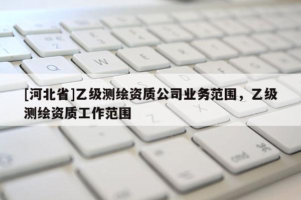 [河北省]乙级测绘资质公司业务范围，乙级测绘资质工作范围