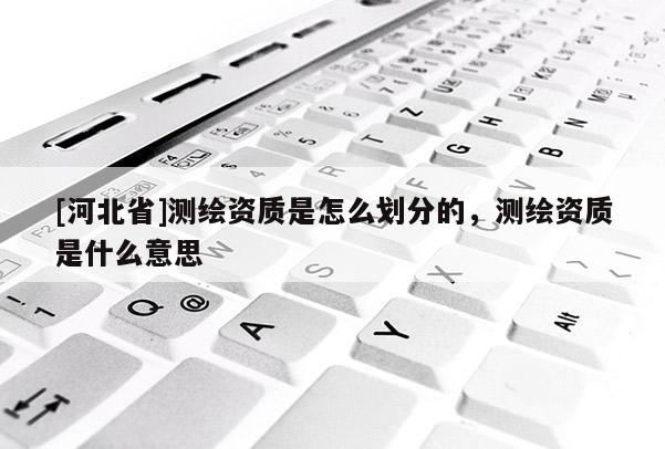 [河北省]测绘资质是怎么划分的，测绘资质是什么意思